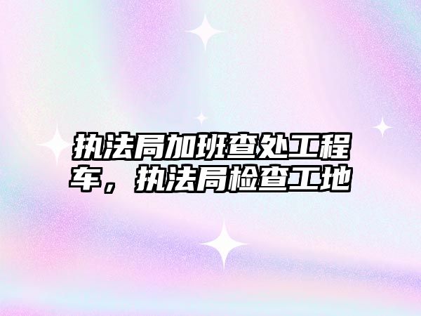 執(zhí)法局加班查處工程車，執(zhí)法局檢查工地