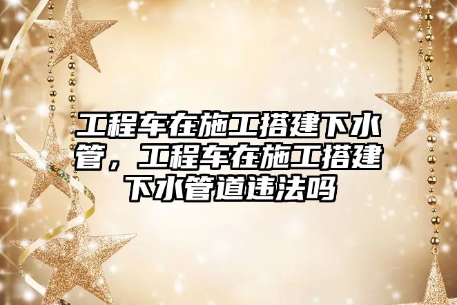 工程車(chē)在施工搭建下水管，工程車(chē)在施工搭建下水管道違法嗎