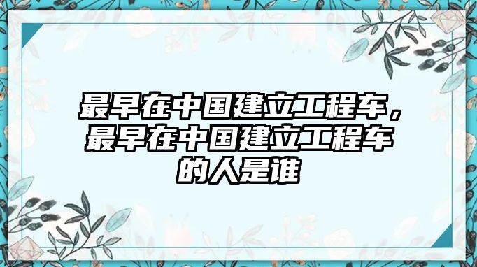 最早在中國建立工程車，最早在中國建立工程車的人是誰