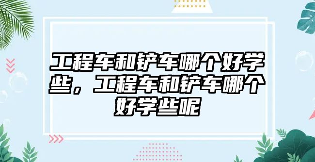工程車和鏟車哪個好學些，工程車和鏟車哪個好學些呢